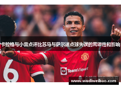 卡拉格与小雷点评比苏马与萨尔送点球失误的荒谬性和影响